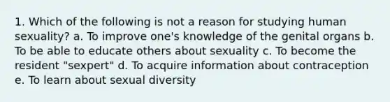 1. Which of the following is not a reason for studying human sexuality? a. To improve one's knowledge of the genital organs b. To be able to educate others about sexuality c. To become the resident "sexpert" d. To acquire information about contraception e. To learn about sexual diversity