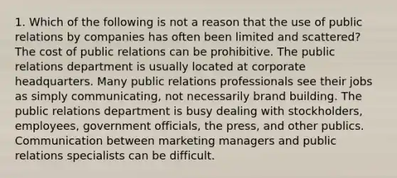 1. Which of the following is not a reason that the use of public relations by companies has often been limited and scattered? The cost of public relations can be prohibitive. The public relations department is usually located at corporate headquarters. Many public relations professionals see their jobs as simply communicating, not necessarily brand building. The public relations department is busy dealing with stockholders, employees, government officials, the press, and other publics. Communication between marketing managers and public relations specialists can be difficult.