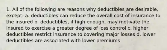 1. All of the following are reasons why deductibles are desirable, except: a. deductibles can reduce the overall cost of insurance to the insured b. deductibles, if high enough, may motivate the insured to exercise a greater degree of loss control c. higher deductibles restrict insurance to covering major losses d. lower deductibles are associated with lower premiums