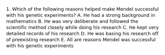 1. Which of the following reasons helped make Mendel successful with his genetic experiments? A. He had a strong background in mathematics B. He was very deliberate and followed the scientific method closely while doing his research C. He kept very detailed records of his research D. He was basing his research off of preexisting research E. All are reasons Mendel was successful with his genetic experiments