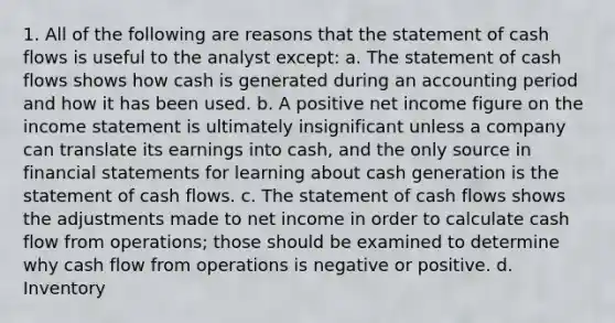 1. All of the following are reasons that the statement of cash flows is useful to the analyst except: a. The statement of cash flows shows how cash is generated during an accounting period and how it has been used. b. A positive net income figure on the income statement is ultimately insignificant unless a company can translate its earnings into cash, and the only source in financial statements for learning about cash generation is the statement of cash flows. c. The statement of cash flows shows the adjustments made to net income in order to calculate cash flow from operations; those should be examined to determine why cash flow from operations is negative or positive. d. Inventory