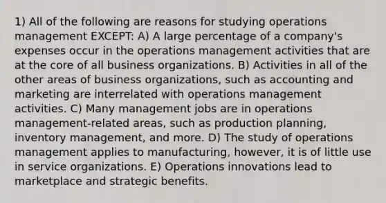 1) All of the following are reasons for studying operations management EXCEPT: A) A large percentage of a company's expenses occur in the operations management activities that are at the core of all business organizations. B) Activities in all of the other areas of business organizations, such as accounting and marketing are interrelated with operations management activities. C) Many management jobs are in operations management-related areas, such as production planning, inventory management, and more. D) The study of operations management applies to manufacturing, however, it is of little use in service organizations. E) Operations innovations lead to marketplace and strategic benefits.