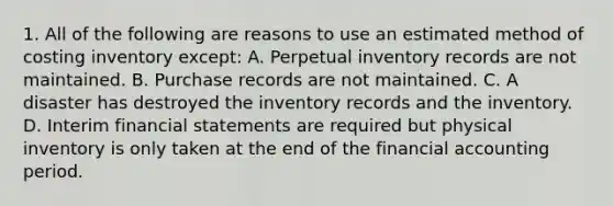 1. All of the following are reasons to use an estimated method of costing inventory except: A. Perpetual inventory records are not maintained. B. Purchase records are not maintained. C. A disaster has destroyed the inventory records and the inventory. D. Interim financial statements are required but physical inventory is only taken at the end of the financial accounting period.