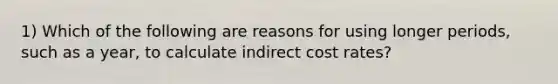 1) Which of the following are reasons for using longer periods, such as a year, to calculate indirect cost rates?