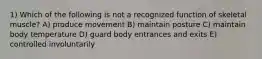 1) Which of the following is not a recognized function of skeletal muscle? A) produce movement B) maintain posture C) maintain body temperature D) guard body entrances and exits E) controlled involuntarily