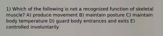 1) Which of the following is not a recognized function of skeletal muscle? A) produce movement B) maintain posture C) maintain body temperature D) guard body entrances and exits E) controlled involuntarily