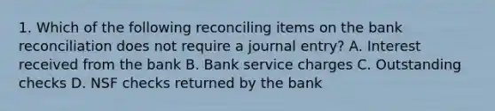 1. Which of the following reconciling items on the bank reconciliation does not require a journal entry? A. Interest received from the bank B. Bank service charges C. Outstanding checks D. NSF checks returned by the bank