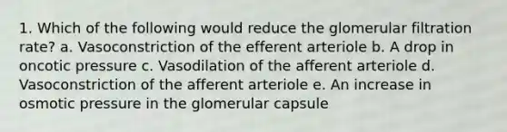 1. Which of the following would reduce the glomerular filtration rate? a. Vasoconstriction of the efferent arteriole b. A drop in oncotic pressure c. Vasodilation of the afferent arteriole d. Vasoconstriction of the afferent arteriole e. An increase in osmotic pressure in the glomerular capsule