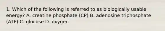 1. Which of the following is referred to as biologically usable energy? A. creatine phosphate (CP) B. adenosine triphosphate (ATP) C. glucose D. oxygen