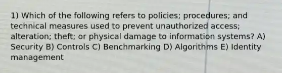 1) Which of the following refers to policies; procedures; and technical measures used to prevent unauthorized access; alteration; theft; or physical damage to information systems? A) Security B) Controls C) Benchmarking D) Algorithms E) Identity management