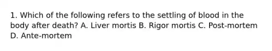 1. Which of the following refers to the settling of blood in the body after death? A. Liver mortis B. Rigor mortis C. Post-mortem D. Ante-mortem