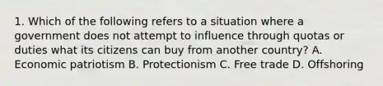 1. Which of the following refers to a situation where a government does not attempt to influence through quotas or duties what its citizens can buy from another country? A. Economic patriotism B. Protectionism C. Free trade D. Offshoring