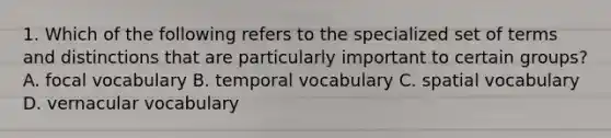 1. Which of the following refers to the specialized set of terms and distinctions that are particularly important to certain groups? A. focal vocabulary B. temporal vocabulary C. spatial vocabulary D. vernacular vocabulary