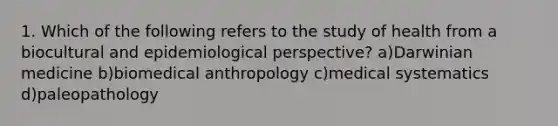 1. Which of the following refers to the study of health from a biocultural and epidemiological perspective? a)Darwinian medicine b)biomedical anthropology c)medical systematics d)paleopathology