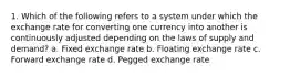 1. Which of the following refers to a system under which the exchange rate for converting one currency into another is continuously adjusted depending on the laws of supply and demand? a. Fixed exchange rate b. Floating exchange rate c. Forward exchange rate d. Pegged exchange rate