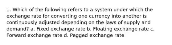 1. Which of the following refers to a system under which the exchange rate for converting one currency into another is continuously adjusted depending on the laws of supply and demand? a. Fixed exchange rate b. Floating exchange rate c. Forward exchange rate d. Pegged exchange rate