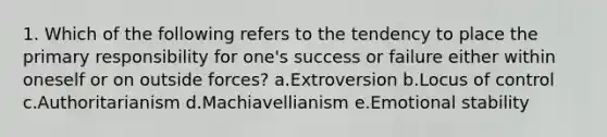 1. Which of the following refers to the tendency to place the primary responsibility for one's success or failure either within oneself or on outside forces? a.Extroversion b.Locus of control c.Authoritarianism d.Machiavellianism e.Emotional stability