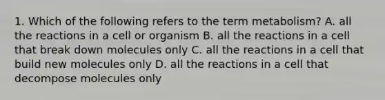 1. Which of the following refers to the term metabolism? A. all the reactions in a cell or organism B. all the reactions in a cell that break down molecules only C. all the reactions in a cell that build new molecules only D. all the reactions in a cell that decompose molecules only