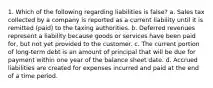 1. Which of the following regarding liabilities is false? a. Sales tax collected by a company is reported as a current liability until it is remitted (paid) to the taxing authorities. b. Deferred revenues represent a liability because goods or services have been paid for, but not yet provided to the customer. c. The current portion of long-term debt is an amount of principal that will be due for payment within one year of the balance sheet date. d. Accrued liabilities are created for expenses incurred and paid at the end of a time period.