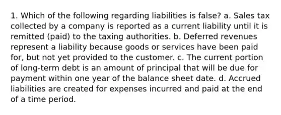 1. Which of the following regarding liabilities is false? a. Sales tax collected by a company is reported as a current liability until it is remitted (paid) to the taxing authorities. b. Deferred revenues represent a liability because goods or services have been paid for, but not yet provided to the customer. c. The current portion of long-term debt is an amount of principal that will be due for payment within one year of the <a href='https://www.questionai.com/knowledge/k1u07UMB1r-balance-sheet' class='anchor-knowledge'>balance sheet</a> date. d. <a href='https://www.questionai.com/knowledge/kBUHiV6tWH-accrued-liabilities' class='anchor-knowledge'>accrued liabilities</a> are created for expenses incurred and paid at the end of a time period.