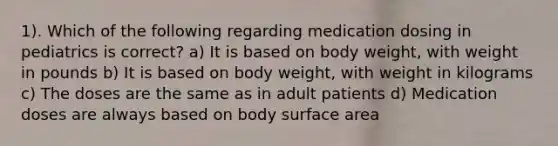 1). Which of the following regarding medication dosing in pediatrics is correct? a) It is based on body weight, with weight in pounds b) It is based on body weight, with weight in kilograms c) The doses are the same as in adult patients d) Medication doses are always based on body surface area