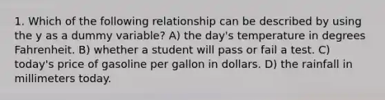 1. Which of the following relationship can be described by using the y as a dummy variable? A) the day's temperature in degrees Fahrenheit. B) whether a student will pass or fail a test. C) today's price of gasoline per gallon in dollars. D) the rainfall in millimeters today.