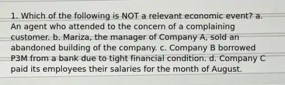 1. Which of the following is NOT a relevant economic event? a. An agent who attended to the concern of a complaining customer. b. Mariza, the manager of Company A, sold an abandoned building of the company. c. Company B borrowed P3M from a bank due to tight financial condition. d. Company C paid its employees their salaries for the month of August.