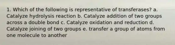 1. Which of the following is representative of transferases? a. Catalyze hydrolysis reaction b. Catalyze addition of two groups across a double bond c. Catalyze oxidation and reduction d. Catalyze joining of two groups e. transfer a group of atoms from one molecule to another