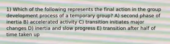 1) Which of the following represents the final action in the group development process of a temporary group? A) second phase of inertia B) accelerated activity C) transition initiates major changes D) inertia and slow progress E) transition after half of time taken up