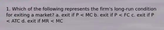 1. Which of the following represents the firm's long-run condition for exiting a market? a. exit if P < MC b. exit if P < FC c. exit if P < ATC d. exit if MR < MC