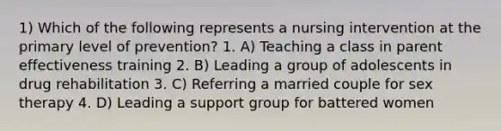 1) Which of the following represents a nursing intervention at the primary level of prevention? 1. A) Teaching a class in parent effectiveness training 2. B) Leading a group of adolescents in drug rehabilitation 3. C) Referring a married couple for sex therapy 4. D) Leading a support group for battered women