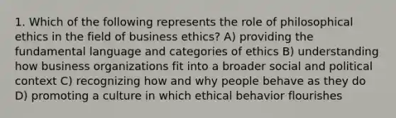 1. Which of the following represents the role of philosophical ethics in the field of business ethics? A) providing the fundamental language and categories of ethics B) understanding how business organizations fit into a broader social and political context C) recognizing how and why people behave as they do D) promoting a culture in which ethical behavior flourishes