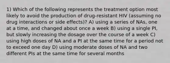 1) Which of the following represents the treatment option most likely to avoid the production of drug-resistant HIV (assuming no drug interactions or side effects)? A) using a series of NAs, one at a time, and changed about once a week B) using a single PI, but slowly increasing the dosage over the course of a week C) using high doses of NA and a PI at the same time for a period not to exceed one day D) using moderate doses of NA and two different PIs at the same time for several months