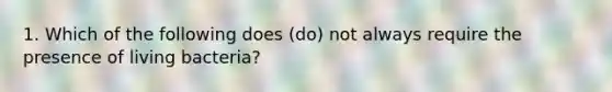 1. Which of the following does (do) not always require the presence of living bacteria?