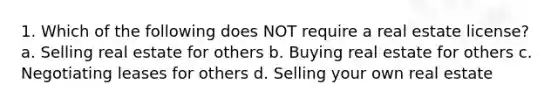 1. Which of the following does NOT require a real estate license? a. Selling real estate for others b. Buying real estate for others c. Negotiating leases for others d. Selling your own real estate