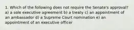 1. Which of the following does not require the Senate's approval? a) a sole executive agreement b) a treaty c) an appointment of an ambassador d) a Supreme Court nomination e) an appointment of an executive officer