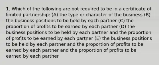 1. Which of the following are not required to be in a certificate of limited partnership: (A) the type or character of the business (B) the business positions to be held by each partner (C) the proportion of profits to be earned by each partner (D) the business positions to be held by each partner and the proportion of profits to be earned by each partner (E) the business positions to be held by each partner and the proportion of profits to be earned by each partner and the proportion of profits to be earned by each partner