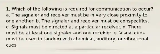 1. Which of the following is required for communication to occur? a. The signaler and receiver must be in very close proximity to one another. b. The signaler and receiver must be conspecifics. c. Signals must be directed at a particular receiver. d. There must be at least one signaler and one receiver. e. Visual cues must be used in tandem with chemical, auditory, or vibrational cues.