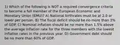 1) Which of the following is NOT a required convergence criteria to become a full member of the European Economic and Monetary Union (EMU)? A) National birthrates must be at 2.0 or lower per person. B) The fiscal deficit should be no more than 3% of GDP. C) Nominal inflation should be no more than 1.5% above the average inflation rate for the three members with the lowest inflation rates in the previous year. D) Government debt should be no more than 60% of GDP.