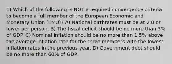 1) Which of the following is NOT a required convergence criteria to become a full member of the European Economic and Monetary Union (EMU)? A) National birthrates must be at 2.0 or lower per person. B) The fiscal deficit should be no more than 3% of GDP. C) Nominal inflation should be no more than 1.5% above the average inflation rate for the three members with the lowest inflation rates in the previous year. D) Government debt should be no more than 60% of GDP.