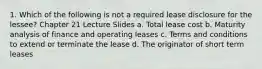 1. Which of the following is not a required lease disclosure for the lessee? Chapter 21 Lecture Slides a. Total lease cost b. Maturity analysis of finance and operating leases c. Terms and conditions to extend or terminate the lease d. The originator of short term leases