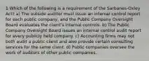 1 Which of the following is a requirement of the Sarbanes-Oxley Act? a) The outside auditor must issue an internal control report for each public company, and the Public Company Oversight Board evaluates the client's internal controls. b) The Public Company Oversight Board issues an internal control audit report for every publicly held company. c) Accounting firms may not both audit a public client and also provide certain consulting services for the same client. d) Public companies oversee the work of auditors of other public companies.