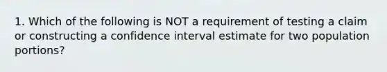 1. Which of the following is NOT a requirement of testing a claim or constructing a confidence interval estimate for two population​ portions?