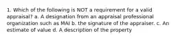 1. Which of the following is NOT a requirement for a valid appraisal? a. A designation from an appraisal professional organization such as MAI b. the signature of the appraiser. c. An estimate of value d. A description of the property