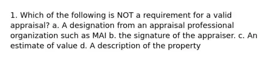 1. Which of the following is NOT a requirement for a valid appraisal? a. A designation from an appraisal professional organization such as MAI b. the signature of the appraiser. c. An estimate of value d. A description of the property