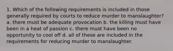 1. Which of the following requirements is included in those generally required by courts to reduce murder to manslaughter? a. there must be adequate provocation b. the killing must have been in a heat of passion c. there must have been no opportunity to cool off d. all of these are included in the requirements for reducing murder to manslaughter.