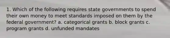 1. Which of the following requires state governments to spend their own money to meet standards imposed on them by the federal government? a. categorical grants b. block grants c. program grants d. unfunded mandates