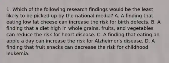 1. Which of the following research findings would be the least likely to be picked up by the national media? A. A finding that eating low fat cheese can increase the risk for birth defects. B. A finding that a diet high in whole grains, fruits, and vegetables can reduce the risk for heart disease. C. A finding that eating an apple a day can increase the risk for Alzheimer's disease. D. A finding that fruit snacks can decrease the risk for childhood leukemia.