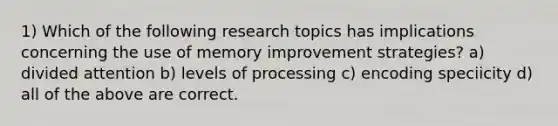 1) Which of the following research topics has implications concerning the use of memory improvement strategies? a) divided attention b) levels of processing c) encoding speciicity d) all of the above are correct.