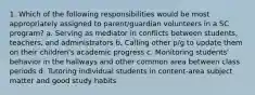 1. Which of the following responsibilities would be most appropriately assigned to parent/guardian volunteers in a SC program? a. Serving as mediator in conflicts between students, teachers, and administrators b. Calling other p/g to update them on their children's academic progress c. Monitoring students' behavior in the hallways and other common area between class periods d. Tutoring individual students in content-area subject matter and good study habits